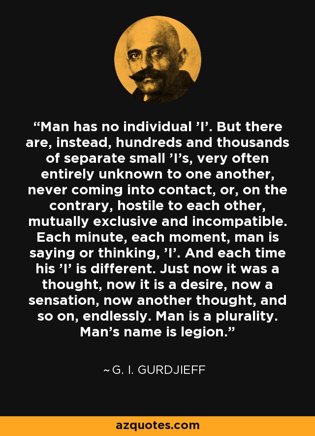 Man has no individual 'I'. But there are, instead, hundreds and thousands of separate small 'I's, very often entirely unknown to one another, never coming into contact, or, on the contrary, hostile to each other, mutually exclusive and incompatible. Each minute, each moment, man is saying or thinking, 'I'. And each time his 'I' is different. Just now it was a thought, now it is a desire, now a sensation, now another thought, and so on, endlessly. Man is a plurality. Man's name is legion. - G. I. Gurdjieff