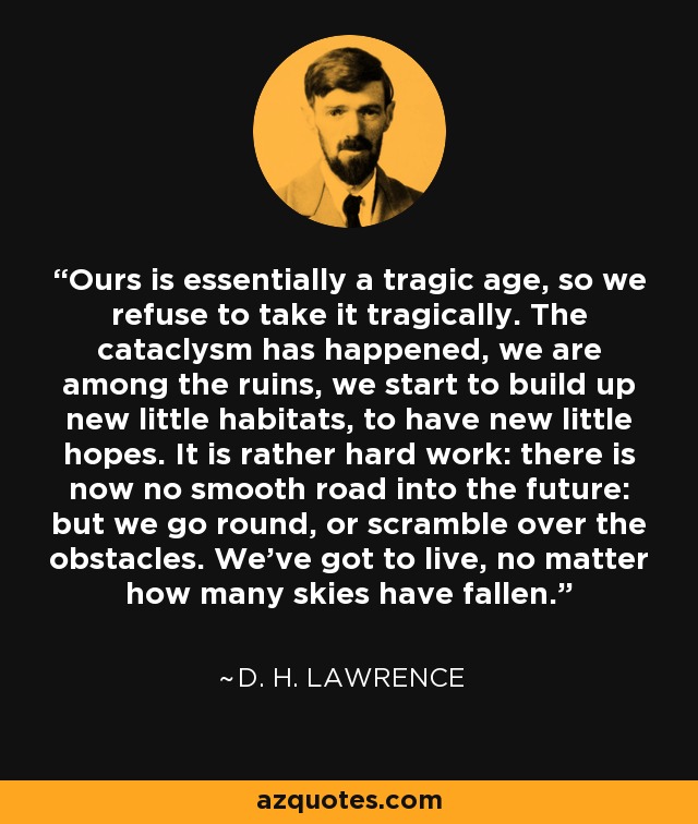 Ours is essentially a tragic age, so we refuse to take it tragically. The cataclysm has happened, we are among the ruins, we start to build up new little habitats, to have new little hopes. It is rather hard work: there is now no smooth road into the future: but we go round, or scramble over the obstacles. We’ve got to live, no matter how many skies have fallen. - D. H. Lawrence