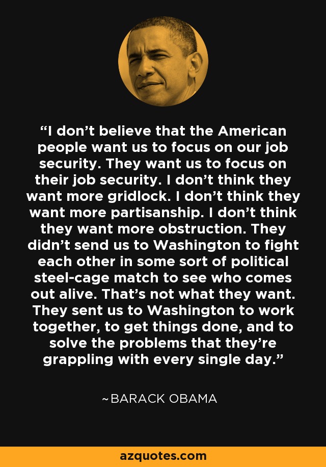 I don't believe that the American people want us to focus on our job security. They want us to focus on their job security. I don't think they want more gridlock. I don't think they want more partisanship. I don't think they want more obstruction. They didn't send us to Washington to fight each other in some sort of political steel-cage match to see who comes out alive. That's not what they want. They sent us to Washington to work together, to get things done, and to solve the problems that they're grappling with every single day. - Barack Obama