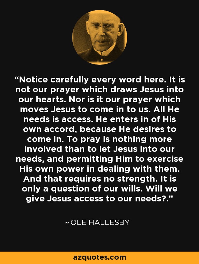 Notice carefully every word here. It is not our prayer which draws Jesus into our hearts. Nor is it our prayer which moves Jesus to come in to us. All He needs is access. He enters in of His own accord, because He desires to come in. To pray is nothing more involved than to let Jesus into our needs, and permitting Him to exercise His own power in dealing with them. And that requires no strength. It is only a question of our wills. Will we give Jesus access to our needs?. - Ole Hallesby