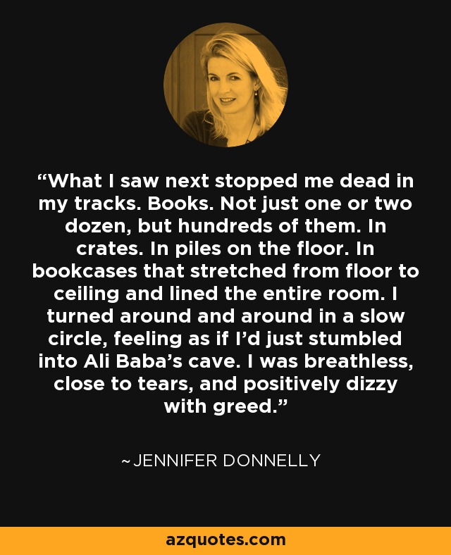 What I saw next stopped me dead in my tracks. Books. Not just one or two dozen, but hundreds of them. In crates. In piles on the floor. In bookcases that stretched from floor to ceiling and lined the entire room. I turned around and around in a slow circle, feeling as if I'd just stumbled into Ali Baba's cave. I was breathless, close to tears, and positively dizzy with greed. - Jennifer Donnelly