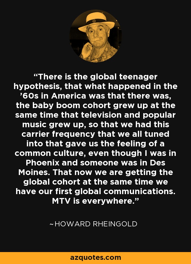 There is the global teenager hypothesis, that what happened in the '60s in America was that there was, the baby boom cohort grew up at the same time that television and popular music grew up, so that we had this carrier frequency that we all tuned into that gave us the feeling of a common culture, even though I was in Phoenix and someone was in Des Moines. That now we are getting the global cohort at the same time we have our first global communications. MTV is everywhere. - Howard Rheingold
