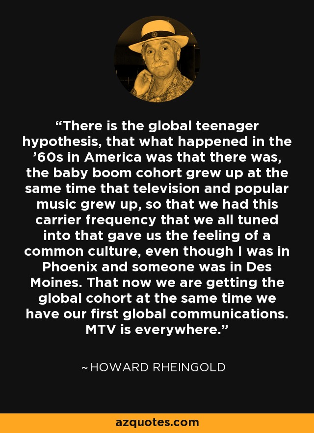 There is the global teenager hypothesis, that what happened in the '60s in America was that there was, the baby boom cohort grew up at the same time that television and popular music grew up, so that we had this carrier frequency that we all tuned into that gave us the feeling of a common culture, even though I was in Phoenix and someone was in Des Moines. That now we are getting the global cohort at the same time we have our first global communications. MTV is everywhere. - Howard Rheingold