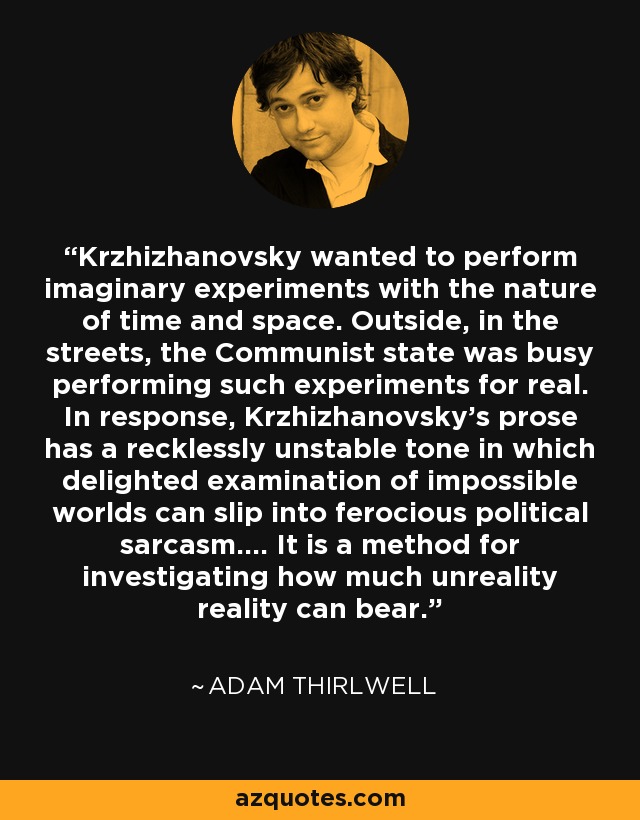 Krzhizhanovsky wanted to perform imaginary experiments with the nature of time and space. Outside, in the streets, the Communist state was busy performing such experiments for real. In response, Krzhizhanovsky's prose has a recklessly unstable tone in which delighted examination of impossible worlds can slip into ferocious political sarcasm.... It is a method for investigating how much unreality reality can bear. - Adam Thirlwell