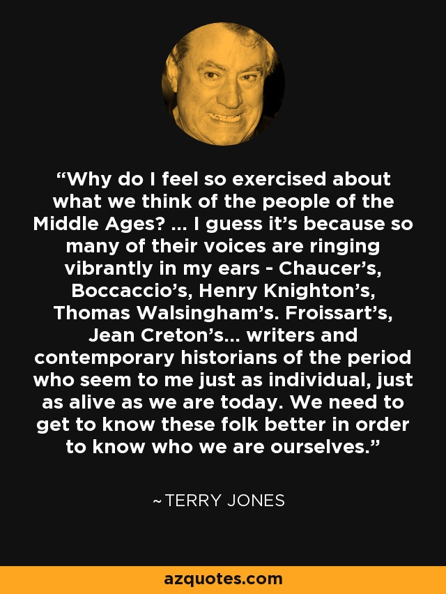 Why do I feel so exercised about what we think of the people of the Middle Ages? ... I guess it's because so many of their voices are ringing vibrantly in my ears - Chaucer's, Boccaccio's, Henry Knighton's, Thomas Walsingham's. Froissart's, Jean Creton's... writers and contemporary historians of the period who seem to me just as individual, just as alive as we are today. We need to get to know these folk better in order to know who we are ourselves. - Terry Jones