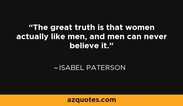 The great truth is that women actually like men, and men can never believe it. - Isabel Paterson