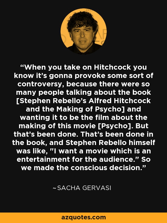 When you take on Hitchcock you know it's gonna provoke some sort of controversy, because there were so many people talking about the book [Stephen Rebello's Alfred Hitchcock and the Making of Psycho] and wanting it to be the film about the making of this movie [Psycho]. But that's been done. That's been done in the book, and Stephen Rebello himself was like, 