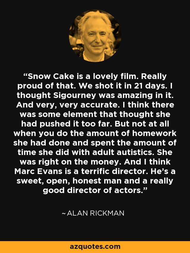 Snow Cake is a lovely film. Really proud of that. We shot it in 21 days. I thought Sigourney was amazing in it. And very, very accurate. I think there was some element that thought she had pushed it too far. But not at all when you do the amount of homework she had done and spent the amount of time she did with adult autistics. She was right on the money. And I think Marc Evans is a terrific director. He's a sweet, open, honest man and a really good director of actors. - Alan Rickman