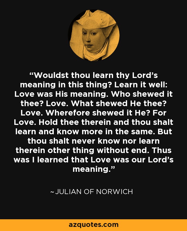 Wouldst thou learn thy Lord's meaning in this thing? Learn it well: Love was His meaning. Who shewed it thee? Love. What shewed He thee? Love. Wherefore shewed it He? For Love. Hold thee therein and thou shalt learn and know more in the same. But thou shalt never know nor learn therein other thing without end. Thus was I learned that Love was our Lord's meaning. - Julian of Norwich