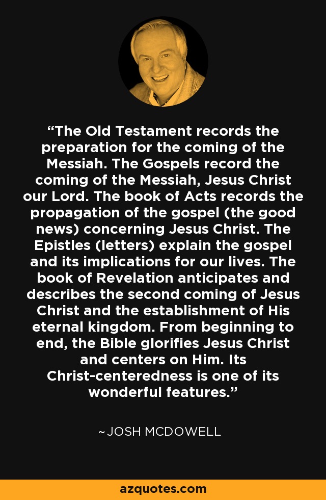 The Old Testament records the preparation for the coming of the Messiah. The Gospels record the coming of the Messiah, Jesus Christ our Lord. The book of Acts records the propagation of the gospel (the good news) concerning Jesus Christ. The Epistles (letters) explain the gospel and its implications for our lives. The book of Revelation anticipates and describes the second coming of Jesus Christ and the establishment of His eternal kingdom. From beginning to end, the Bible glorifies Jesus Christ and centers on Him. Its Christ-centeredness is one of its wonderful features. - Josh McDowell