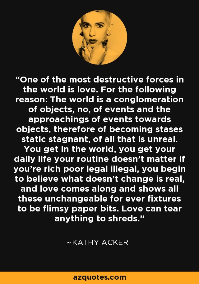 One of the most destructive forces in the world is love. For the following reason: The world is a conglomeration of objects, no, of events and the approachings of events towards objects, therefore of becoming stases static stagnant, of all that is unreal. You get in the world, you get your daily life your routine doesn’t matter if you’re rich poor legal illegal, you begin to believe what doesn’t change is real, and love comes along and shows all these unchangeable for ever fixtures to be flimsy paper bits. Love can tear anything to shreds. - Kathy Acker