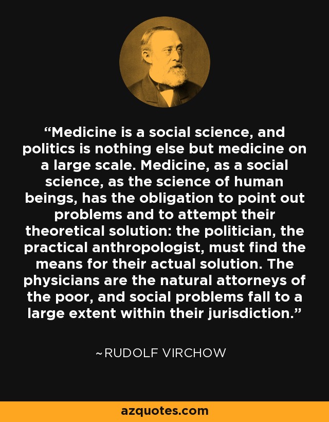 Medicine is a social science, and politics is nothing else but medicine on a large scale. Medicine, as a social science, as the science of human beings, has the obligation to point out problems and to attempt their theoretical solution: the politician, the practical anthropologist, must find the means for their actual solution. The physicians are the natural attorneys of the poor, and social problems fall to a large extent within their jurisdiction. - Rudolf Virchow