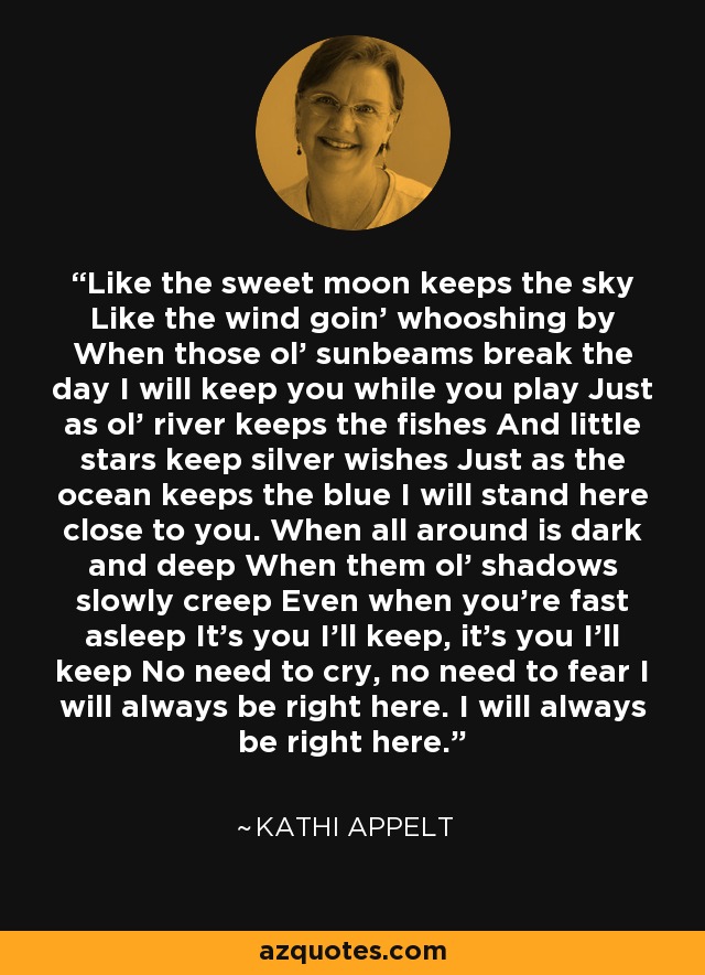 Like the sweet moon keeps the sky Like the wind goin' whooshing by When those ol' sunbeams break the day I will keep you while you play Just as ol' river keeps the fishes And little stars keep silver wishes Just as the ocean keeps the blue I will stand here close to you. When all around is dark and deep When them ol' shadows slowly creep Even when you're fast asleep It's you I'll keep, it's you I'll keep No need to cry, no need to fear I will always be right here. I will always be right here. - Kathi Appelt