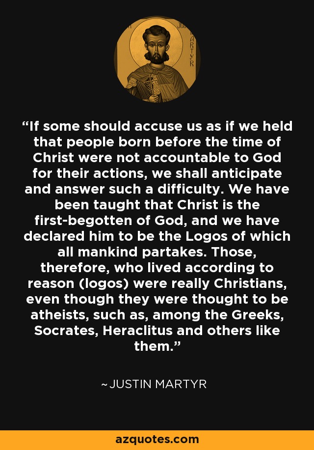 If some should accuse us as if we held that people born before the time of Christ were not accountable to God for their actions, we shall anticipate and answer such a difficulty. We have been taught that Christ is the first-begotten of God, and we have declared him to be the Logos of which all mankind partakes. Those, therefore, who lived according to reason (logos) were really Christians, even though they were thought to be atheists, such as, among the Greeks, Socrates, Heraclitus and others like them. - Justin Martyr