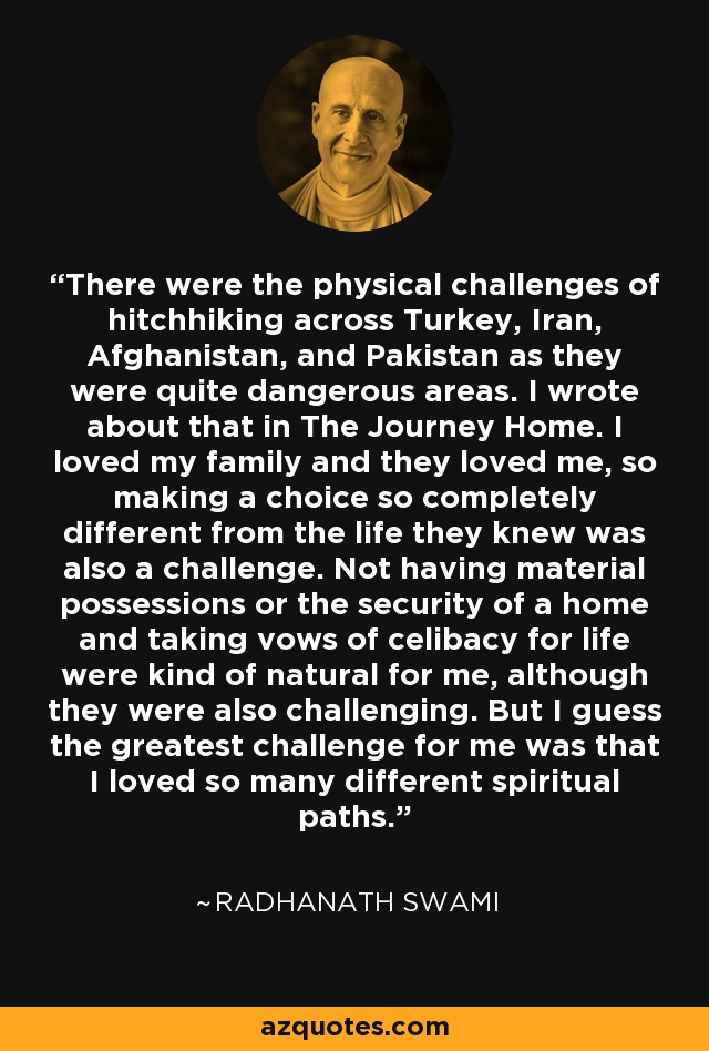 There were the physical challenges of hitchhiking across Turkey, Iran, Afghanistan, and Pakistan as they were quite dangerous areas. I wrote about that in The Journey Home. I loved my family and they loved me, so making a choice so completely different from the life they knew was also a challenge. Not having material possessions or the security of a home and taking vows of celibacy for life were kind of natural for me, although they were also challenging. But I guess the greatest challenge for me was that I loved so many different spiritual paths. - Radhanath Swami