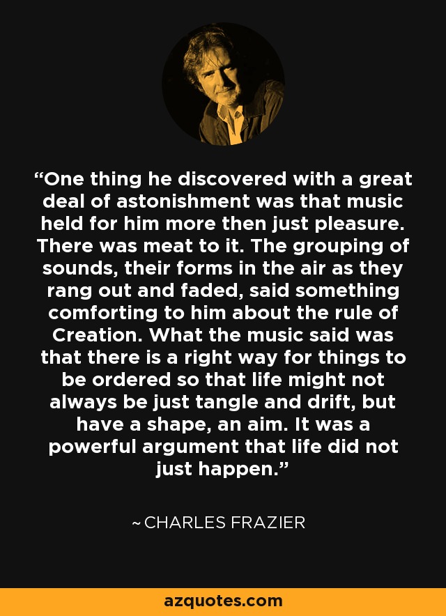 One thing he discovered with a great deal of astonishment was that music held for him more then just pleasure. There was meat to it. The grouping of sounds, their forms in the air as they rang out and faded, said something comforting to him about the rule of Creation. What the music said was that there is a right way for things to be ordered so that life might not always be just tangle and drift, but have a shape, an aim. It was a powerful argument that life did not just happen. - Charles Frazier