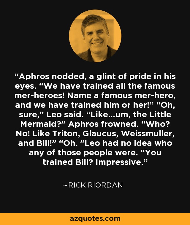 Aphros nodded, a glint of pride in his eyes. “We have trained all the famous mer-heroes! Name a famous mer-hero, and we have trained him or her!” “Oh, sure,” Leo said. “Like…um, the Little Mermaid?” Aphros frowned. “Who? No! Like Triton, Glaucus, Weissmuller, and Bill!” “Oh. ”Leo had no idea who any of those people were. “You trained Bill? Impressive. - Rick Riordan