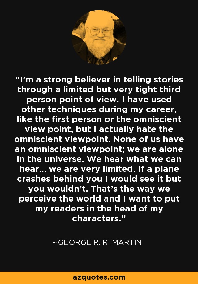 I'm a strong believer in telling stories through a limited but very tight third person point of view. I have used other techniques during my career, like the first person or the omniscient view point, but I actually hate the omniscient viewpoint. None of us have an omniscient viewpoint; we are alone in the universe. We hear what we can hear... we are very limited. If a plane crashes behind you I would see it but you wouldn't. That's the way we perceive the world and I want to put my readers in the head of my characters. - George R. R. Martin