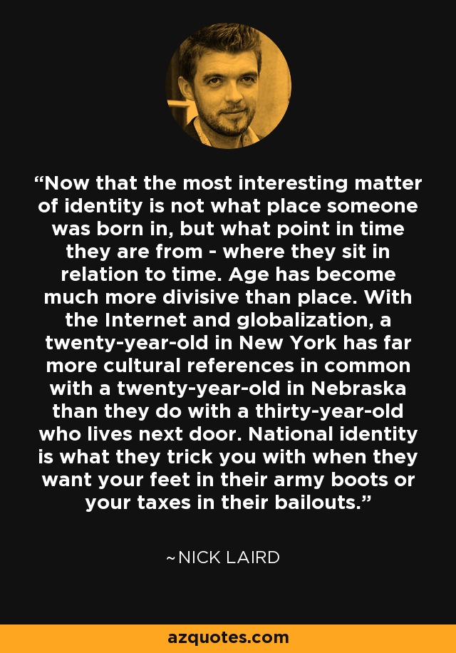 Now that the most interesting matter of identity is not what place someone was born in, but what point in time they are from - where they sit in relation to time. Age has become much more divisive than place. With the Internet and globalization, a twenty-year-old in New York has far more cultural references in common with a twenty-year-old in Nebraska than they do with a thirty-year-old who lives next door. National identity is what they trick you with when they want your feet in their army boots or your taxes in their bailouts. - Nick Laird