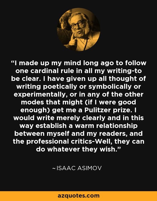 I made up my mind long ago to follow one cardinal rule in all my writing-to be clear. I have given up all thought of writing poetically or symbolically or experimentally, or in any of the other modes that might (if I were good enough) get me a Pulitzer prize. I would write merely clearly and in this way establish a warm relationship between myself and my readers, and the professional critics-Well, they can do whatever they wish. - Isaac Asimov