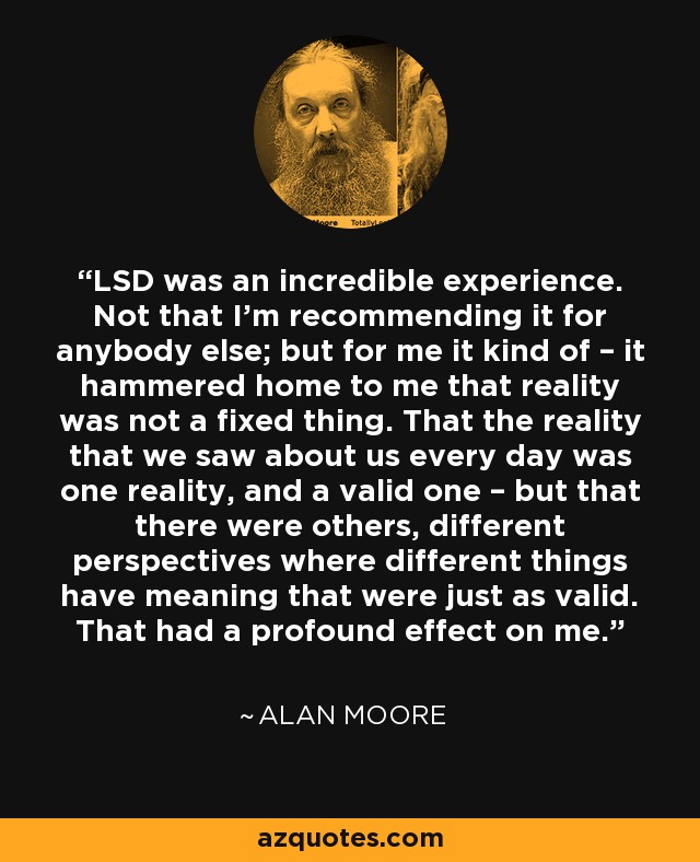 LSD was an incredible experience. Not that I’m recommending it for anybody else; but for me it kind of – it hammered home to me that reality was not a fixed thing. That the reality that we saw about us every day was one reality, and a valid one – but that there were others, different perspectives where different things have meaning that were just as valid. That had a profound effect on me. - Alan Moore