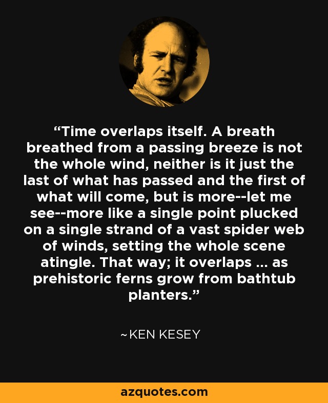 Time overlaps itself. A breath breathed from a passing breeze is not the whole wind, neither is it just the last of what has passed and the first of what will come, but is more--let me see--more like a single point plucked on a single strand of a vast spider web of winds, setting the whole scene atingle. That way; it overlaps ... as prehistoric ferns grow from bathtub planters. - Ken Kesey