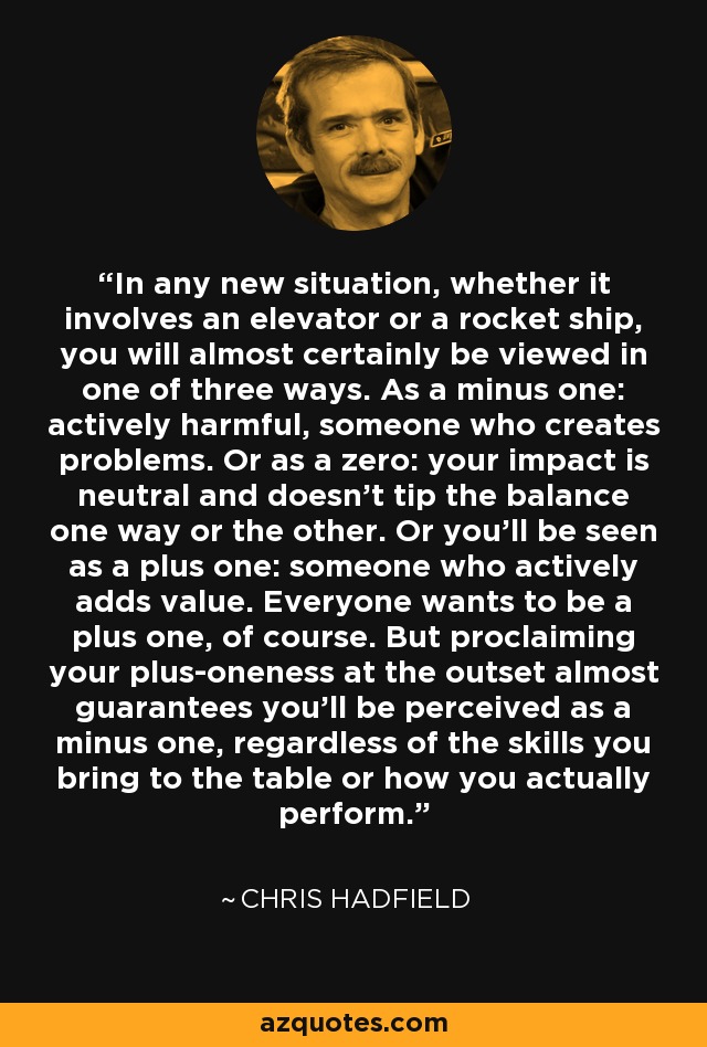 In any new situation, whether it involves an elevator or a rocket ship, you will almost certainly be viewed in one of three ways. As a minus one: actively harmful, someone who creates problems. Or as a zero: your impact is neutral and doesn't tip the balance one way or the other. Or you'll be seen as a plus one: someone who actively adds value. Everyone wants to be a plus one, of course. But proclaiming your plus-oneness at the outset almost guarantees you'll be perceived as a minus one, regardless of the skills you bring to the table or how you actually perform. - Chris Hadfield