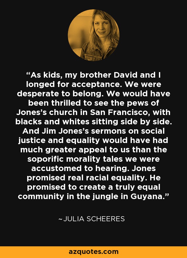 As kids, my brother David and I longed for acceptance. We were desperate to belong. We would have been thrilled to see the pews of Jones's church in San Francisco, with blacks and whites sitting side by side. And Jim Jones's sermons on social justice and equality would have had much greater appeal to us than the soporific morality tales we were accustomed to hearing. Jones promised real racial equality. He promised to create a truly equal community in the jungle in Guyana. - Julia Scheeres