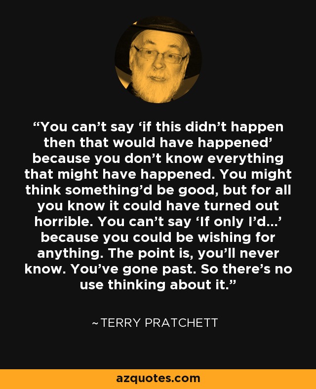 You can’t say ‘if this didn’t happen then that would have happened’ because you don’t know everything that might have happened. You might think something’d be good, but for all you know it could have turned out horrible. You can’t say ‘If only I’d…’ because you could be wishing for anything. The point is, you’ll never know. You’ve gone past. So there’s no use thinking about it. - Terry Pratchett