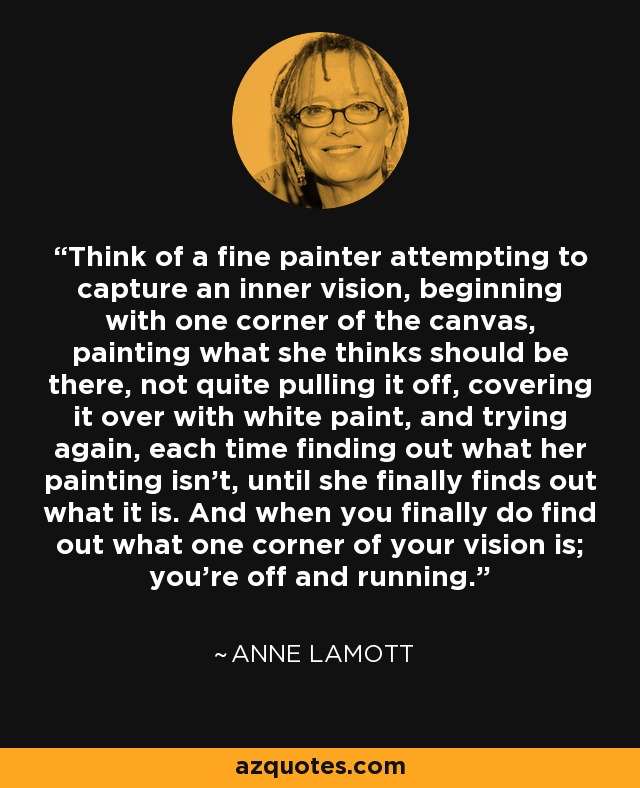 Think of a fine painter attempting to capture an inner vision, beginning with one corner of the canvas, painting what she thinks should be there, not quite pulling it off, covering it over with white paint, and trying again, each time finding out what her painting isn't, until she finally finds out what it is. And when you finally do find out what one corner of your vision is; you're off and running. - Anne Lamott