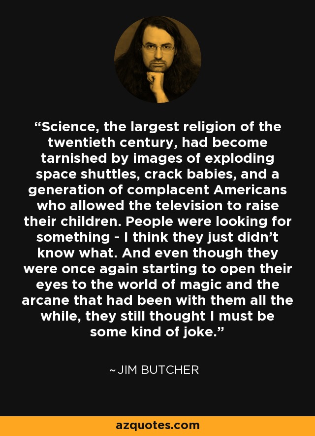 Science, the largest religion of the twentieth century, had become tarnished by images of exploding space shuttles, crack babies, and a generation of complacent Americans who allowed the television to raise their children. People were looking for something - I think they just didn't know what. And even though they were once again starting to open their eyes to the world of magic and the arcane that had been with them all the while, they still thought I must be some kind of joke. - Jim Butcher