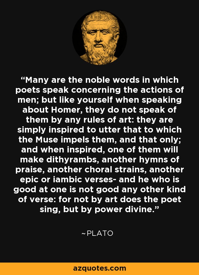 Many are the noble words in which poets speak concerning the actions of men; but like yourself when speaking about Homer, they do not speak of them by any rules of art: they are simply inspired to utter that to which the Muse impels them, and that only; and when inspired, one of them will make dithyrambs, another hymns of praise, another choral strains, another epic or iambic verses- and he who is good at one is not good any other kind of verse: for not by art does the poet sing, but by power divine. - Plato