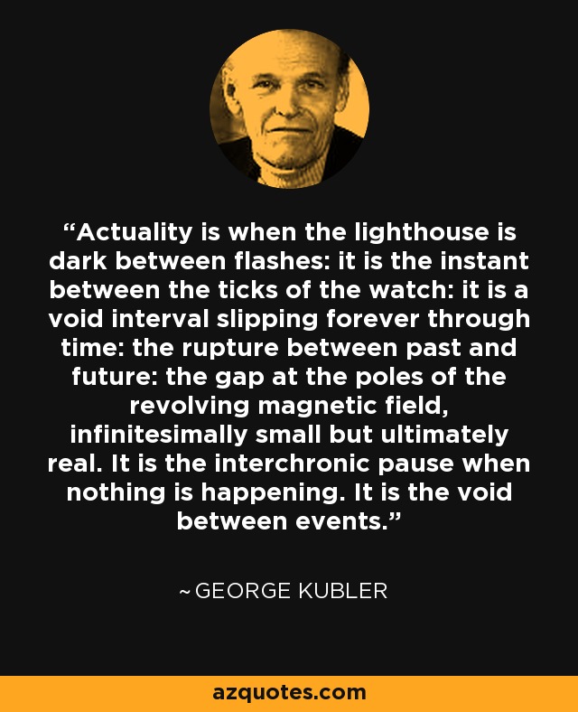 Actuality is when the lighthouse is dark between flashes: it is the instant between the ticks of the watch: it is a void interval slipping forever through time: the rupture between past and future: the gap at the poles of the revolving magnetic field, infinitesimally small but ultimately real. It is the interchronic pause when nothing is happening. It is the void between events. - George Kubler