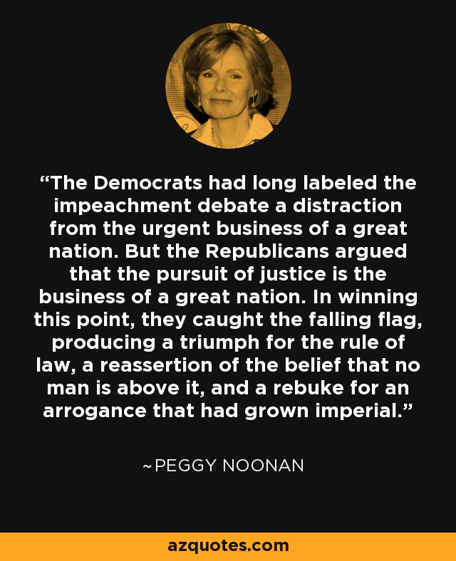 The Democrats had long labeled the impeachment debate a distraction from the urgent business of a great nation. But the Republicans argued that the pursuit of justice is the business of a great nation. In winning this point, they caught the falling flag, producing a triumph for the rule of law, a reassertion of the belief that no man is above it, and a rebuke for an arrogance that had grown imperial. - Peggy Noonan The Democrats had long labeled the impeachment debate a distraction from the urgent business of a great nation. But the Republicans argued that the pursuit of justice is the business of a great nation. In winning this point, they caught the falling flag, producing a triumph for the rule of law, a reassertion of the belief that no man is above it, and a rebuke for an arrogance that had grown imperial. - Peggy Noonan