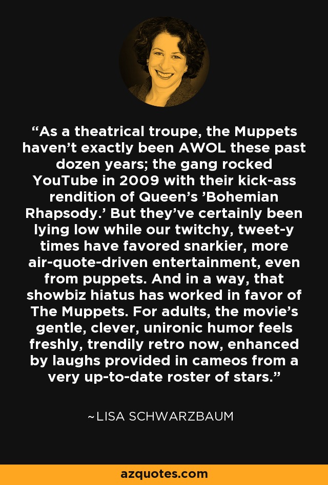 As a theatrical troupe, the Muppets haven't exactly been AWOL these past dozen years; the gang rocked YouTube in 2009 with their kick-ass rendition of Queen's 'Bohemian Rhapsody.' But they've certainly been lying low while our twitchy, tweet-y times have favored snarkier, more air-quote-driven entertainment, even from puppets. And in a way, that showbiz hiatus has worked in favor of The Muppets. For adults, the movie's gentle, clever, unironic humor feels freshly, trendily retro now, enhanced by laughs provided in cameos from a very up-to-date roster of stars. - Lisa Schwarzbaum