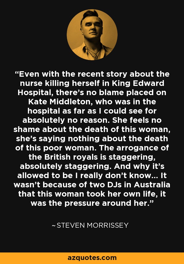 Even with the recent story about the nurse killing herself in King Edward Hospital, there's no blame placed on Kate Middleton, who was in the hospital as far as I could see for absolutely no reason. She feels no shame about the death of this woman, she's saying nothing about the death of this poor woman. The arrogance of the British royals is staggering, absolutely staggering. And why it's allowed to be I really don't know... It wasn't because of two DJs in Australia that this woman took her own life, it was the pressure around her. - Steven Morrissey