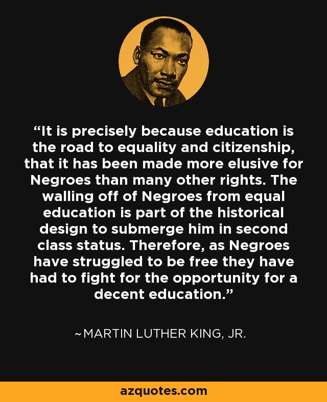 It is precisely because education is the road to equality and citizenship, that it has been made more elusive for Negroes than many other rights. The walling off of Negroes from equal education is part of the historical design to submerge him in second class status. Therefore, as Negroes have struggled to be free they have had to fight for the opportunity for a decent education. - Martin Luther King, Jr.