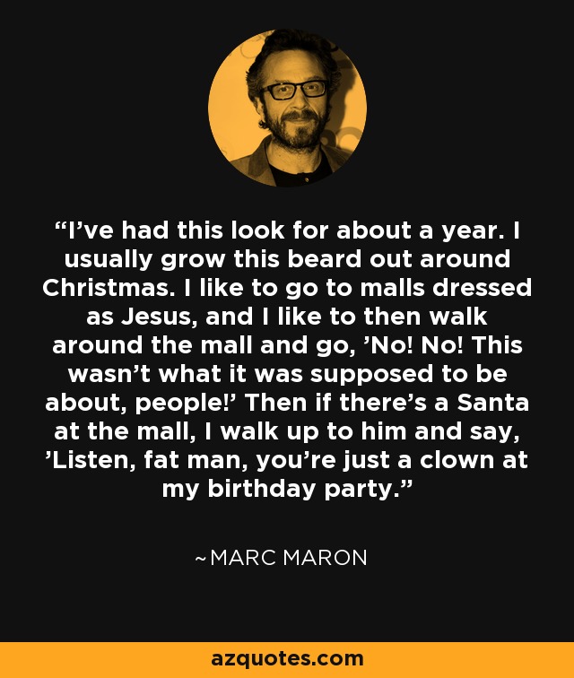 I've had this look for about a year. I usually grow this beard out around Christmas. I like to go to malls dressed as Jesus, and I like to then walk around the mall and go, 'No! No! This wasn't what it was supposed to be about, people!' Then if there's a Santa at the mall, I walk up to him and say, 'Listen, fat man, you're just a clown at my birthday party.' - Marc Maron