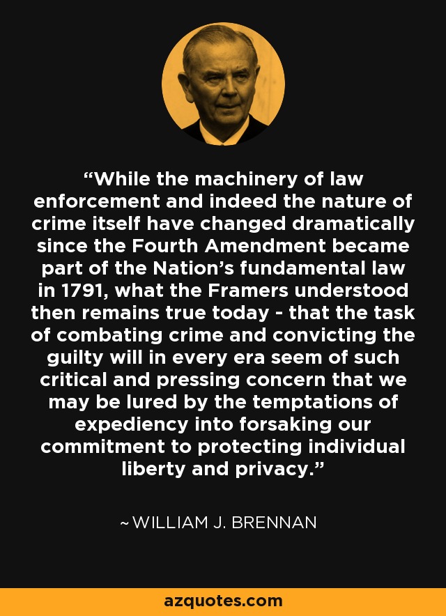 While the machinery of law enforcement and indeed the nature of crime itself have changed dramatically since the Fourth Amendment became part of the Nation's fundamental law in 1791, what the Framers understood then remains true today - that the task of combating crime and convicting the guilty will in every era seem of such critical and pressing concern that we may be lured by the temptations of expediency into forsaking our commitment to protecting individual liberty and privacy. - William J. Brennan