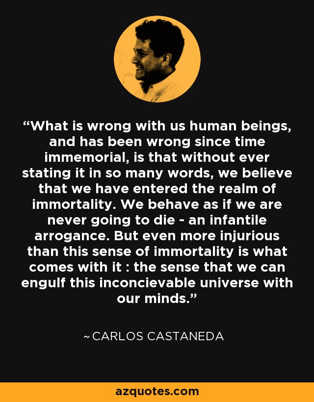 What is wrong with us human beings, and has been wrong since time immemorial, is that without ever stating it in so many words, we believe that we have entered the realm of immortality. We behave as if we are never going to die - an infantile arrogance. But even more injurious than this sense of immortality is what comes with it : the sense that we can engulf this inconcievable universe with our minds. - Carlos Castaneda