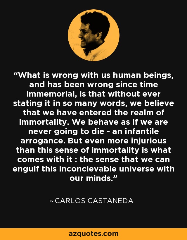 What is wrong with us human beings, and has been wrong since time immemorial, is that without ever stating it in so many words, we believe that we have entered the realm of immortality. We behave as if we are never going to die - an infantile arrogance. But even more injurious than this sense of immortality is what comes with it : the sense that we can engulf this inconcievable universe with our minds. - Carlos Castaneda