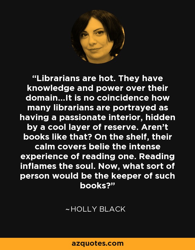 Librarians are hot. They have knowledge and power over their domain...It is no coincidence how many librarians are portrayed as having a passionate interior, hidden by a cool layer of reserve. Aren't books like that? On the shelf, their calm covers belie the intense experience of reading one. Reading inflames the soul. Now, what sort of person would be the keeper of such books? - Holly Black