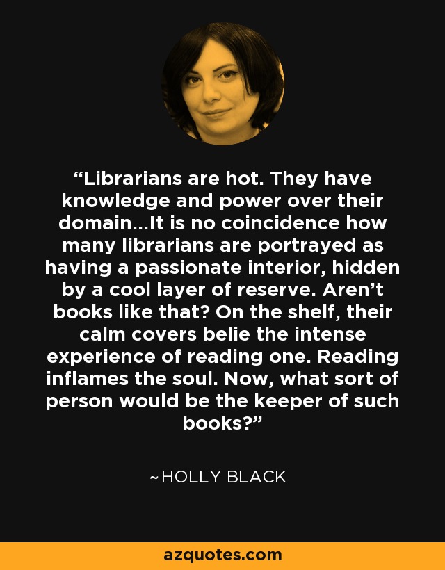 Librarians are hot. They have knowledge and power over their domain...It is no coincidence how many librarians are portrayed as having a passionate interior, hidden by a cool layer of reserve. Aren't books like that? On the shelf, their calm covers belie the intense experience of reading one. Reading inflames the soul. Now, what sort of person would be the keeper of such books? - Holly Black