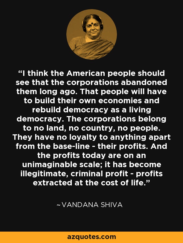 I think the American people should see that the corporations abandoned them long ago. That people will have to build their own economies and rebuild democracy as a living democracy. The corporations belong to no land, no country, no people. They have no loyalty to anything apart from the base-line - their profits. And the profits today are on an unimaginable scale; it has become illegitimate, criminal profit - profits extracted at the cost of life. - Vandana Shiva