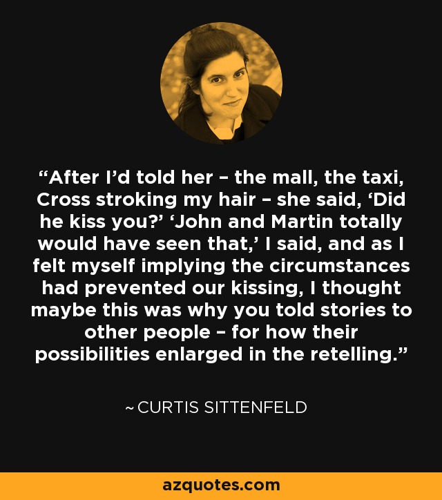 After I’d told her – the mall, the taxi, Cross stroking my hair – she said, ‘Did he kiss you?’ ‘John and Martin totally would have seen that,’ I said, and as I felt myself implying the circumstances had prevented our kissing, I thought maybe this was why you told stories to other people – for how their possibilities enlarged in the retelling. - Curtis Sittenfeld