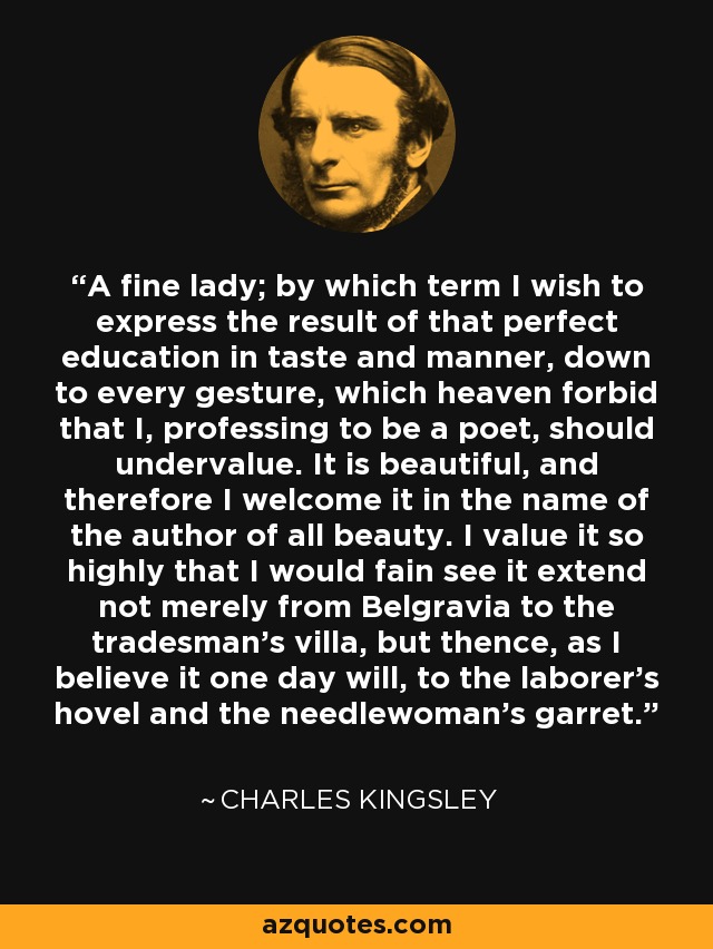 A fine lady; by which term I wish to express the result of that perfect education in taste and manner, down to every gesture, which heaven forbid that I, professing to be a poet, should undervalue. It is beautiful, and therefore I welcome it in the name of the author of all beauty. I value it so highly that I would fain see it extend not merely from Belgravia to the tradesman's villa, but thence, as I believe it one day will, to the laborer's hovel and the needlewoman's garret. - Charles Kingsley