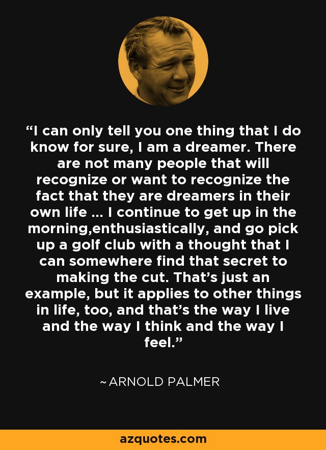 I can only tell you one thing that I do know for sure, I am a dreamer. There are not many people that will recognize or want to recognize the fact that they are dreamers in their own life ... I continue to get up in the morning,enthusiastically, and go pick up a golf club with a thought that I can somewhere find that secret to making the cut. That's just an example, but it applies to other things in life, too, and that's the way I live and the way I think and the way I feel. - Arnold Palmer