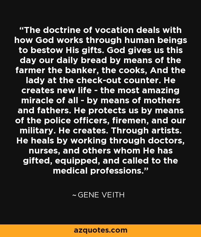 The doctrine of vocation deals with how God works through human beings to bestow His gifts. God gives us this day our daily bread by means of the farmer the banker, the cooks, And the lady at the check-out counter. He creates new life - the most amazing miracle of all - by means of mothers and fathers. He protects us by means of the police officers, firemen, and our military. He creates. Through artists. He heals by working through doctors, nurses, and others whom He has gifted, equipped, and called to the medical professions. - Gene Veith