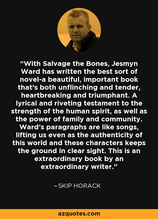 With Salvage the Bones, Jesmyn Ward has written the best sort of novel-a beautiful, important book that's both unflinching and tender, heartbreaking and triumphant. A lyrical and riveting testament to the strength of the human spirit, as well as the power of family and community. Ward's paragraphs are like songs, lifting us even as the authenticity of this world and these characters keeps the ground in clear sight. This is an extraordinary book by an extraordinary writer. - Skip Horack