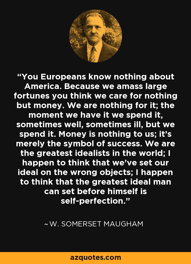You Europeans know nothing about America. Because we amass large fortunes you think we care for nothing but money. We are nothing for it; the moment we have it we spend it, sometimes well, sometimes ill, but we spend it. Money is nothing to us; it's merely the symbol of success. We are the greatest idealists in the world; I happen to think that we've set our ideal on the wrong objects; I happen to think that the greatest ideal man can set before himself is self-perfection. - W. Somerset Maugham